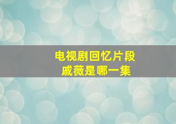 电视剧回忆片段 戚薇是哪一集